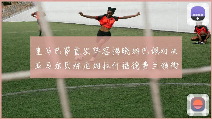 皇马巴萨首发阵容揭晓姆巴佩对决亚马尔贝林厄姆拉什福德费兰领衔出战