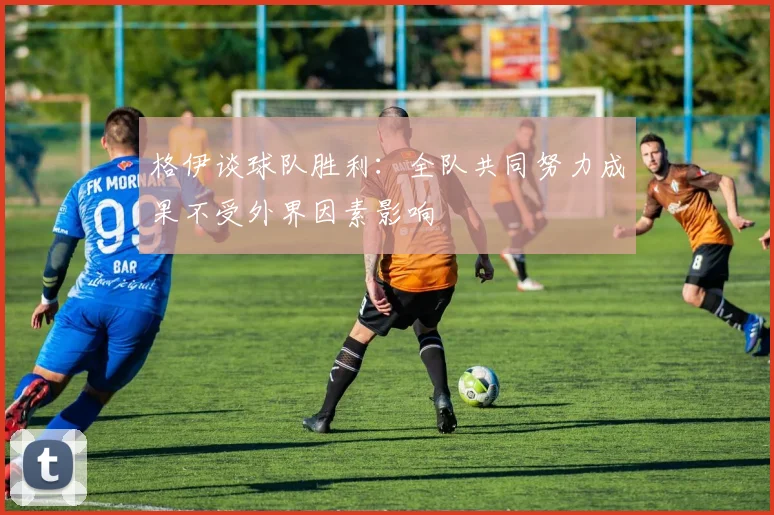 格伊谈球队胜利：全队共同努力成果不受外界因素影响